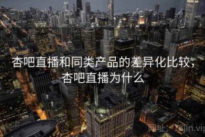 杏吧直播和同类产品的差异化比较，杏吧直播为什么