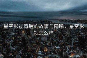 星空影视背后的故事与隐喻，星空影视怎么样