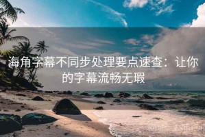 海角字幕不同步处理要点速查：让你的字幕流畅无瑕