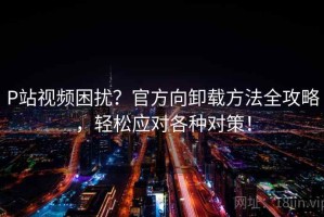 P站视频困扰？官方向卸载方法全攻略，轻松应对各种对策！