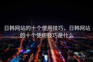 日韩网站的十个使用技巧，日韩网站的十个使用技巧是什么