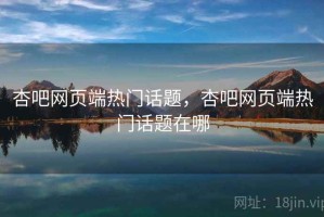 杏吧网页端热门话题，杏吧网页端热门话题在哪