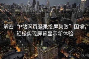 解密“P站网页登录投屏失败”困境，轻松实现屏幕显示新体验