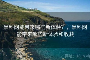 黑料网能带来哪些新体验？，黑料网能带来哪些新体验和收获
