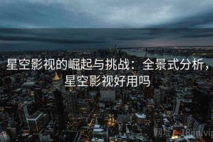星空影视的崛起与挑战：全景式分析，星空影视好用吗