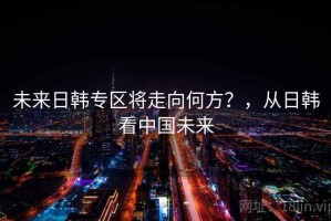 未来日韩专区将走向何方？，从日韩看中国未来