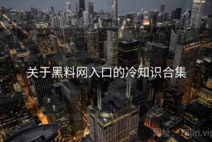 关于黑料网入口的冷知识合集