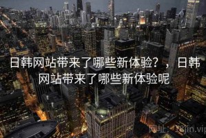 日韩网站带来了哪些新体验？，日韩网站带来了哪些新体验呢