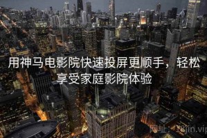 用神马电影院快速投屏更顺手，轻松享受家庭影院体验