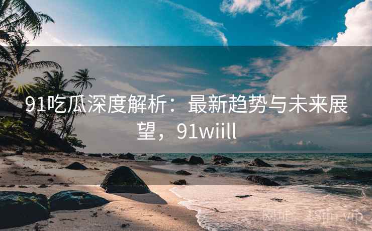 91吃瓜深度解析:最新趋势与未来展望,91wiill 91吃瓜深度解析:最新趋势与未来展望,91wiill