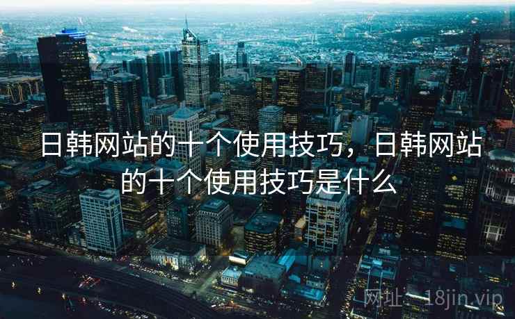 日韩网站的十个使用技巧,日韩网站的十个使用技巧是什么 日韩网站的十个使用技巧,日韩网站的十个使用技巧是什么