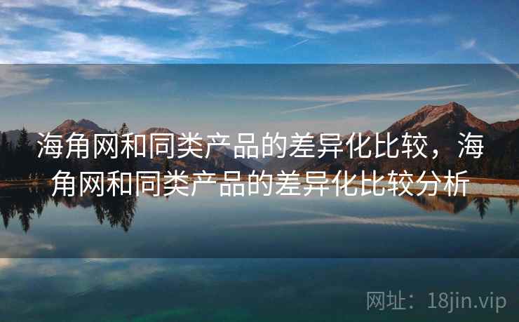 海角网和同类产品的差异化比较,海角网和同类产品的差异化比较分析 海角网和同类产品的差异化比较,海角网和同类产品的差异化比较分析