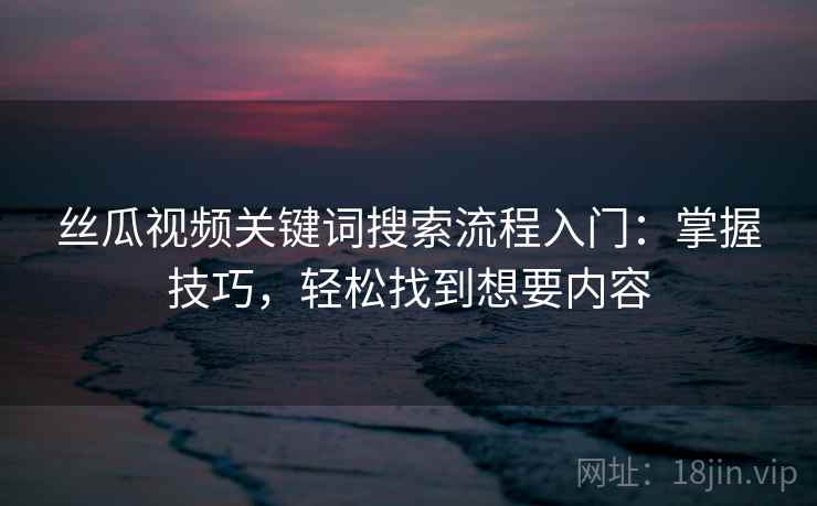 丝瓜视频关键词搜索流程入门:掌握技巧,轻松找到想要内容 丝瓜视频关键词搜索流程入门:掌握技巧,轻松找到想要内容