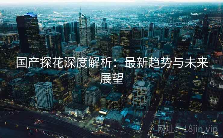 国产探花深度解析:最新趋势与未来展望 国产探花深度解析:最新趋势与未来展望